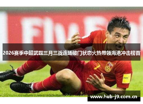 2026赛季中超武磊三月三战连场破门状态火热带领海港冲击榜首 2026赛季中超武磊三月三战连场破门状态火热带领海港冲击榜首